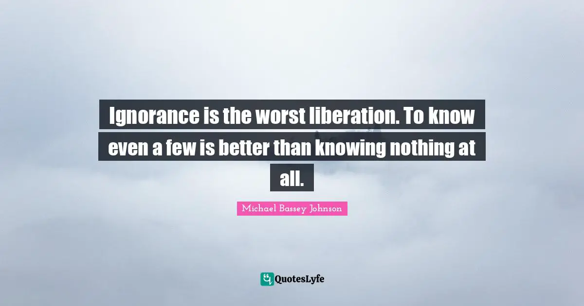 Ignorance is the worst liberation. To know even a few is better than knowing nothing at all.