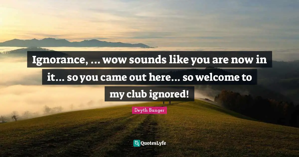 Ignorance, ... wow sounds like you are now in it... so you came out here... so welcome to my club ignored!
