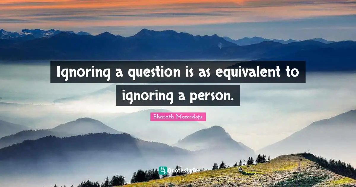 Ignoring a question is as equivalent to ignoring a person.