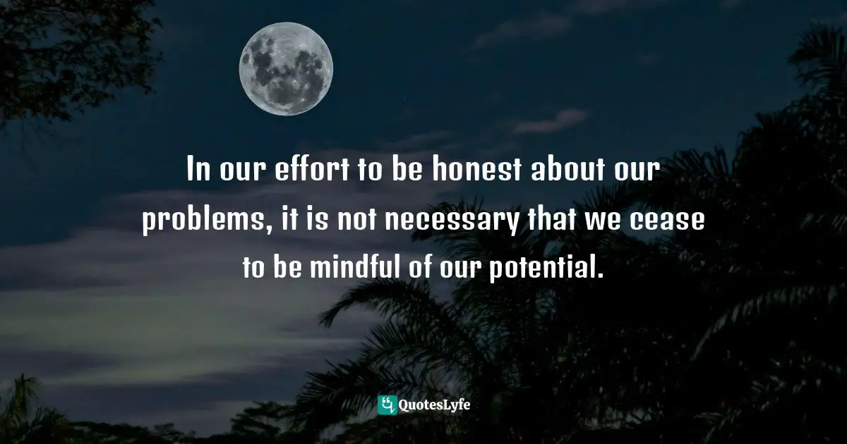 In our effort to be honest about our problems, it is not necessary that we cease to be mindful of our potential.