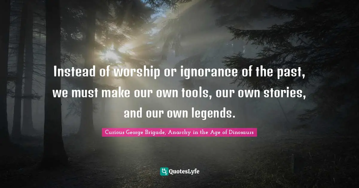 Instead of worship or ignorance of the past, we must make our own tools, our own stories, and our own legends.