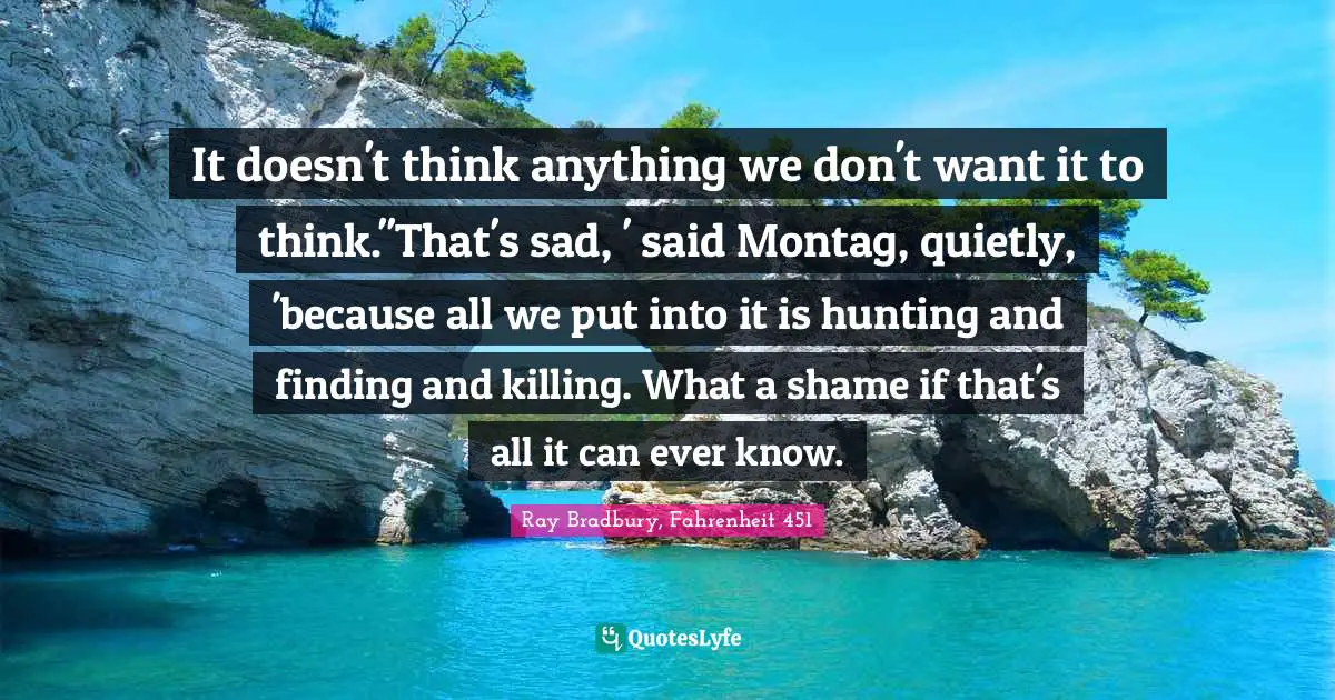It doesn't think anything we don't want it to think.''That's sad, ' said Montag, quietly, 'because all we put into it is hunting and finding and killing. What a shame if that's all it can ever know.