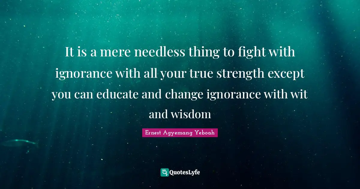 It is a mere needless thing to fight with ignorance with all your true strength except you can educate and change ignorance with wit and wisdom