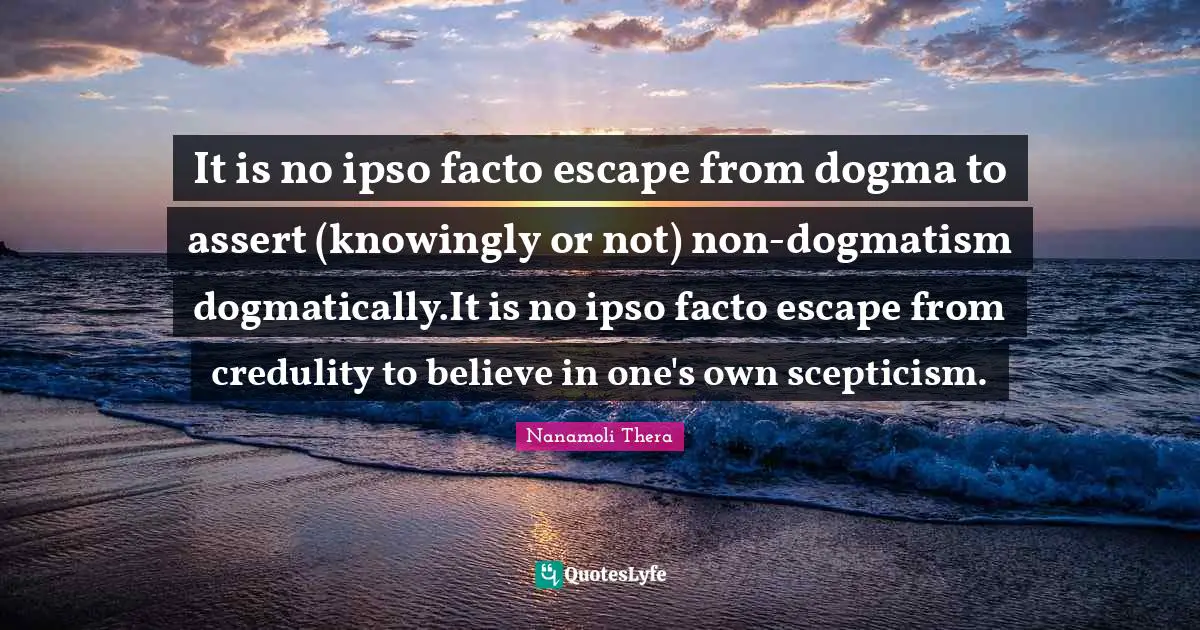 It is no ipso facto escape from dogma to assert (knowingly or not) non-dogmatism dogmatically.It is no ipso facto escape from credulity to believe in one's own scepticism.