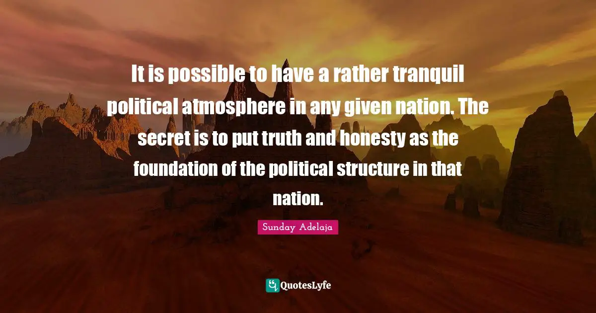 It is possible to have a rather tranquil political atmosphere in any given nation. The secret is to put truth and honesty as the foundation of the political structure in that nation.