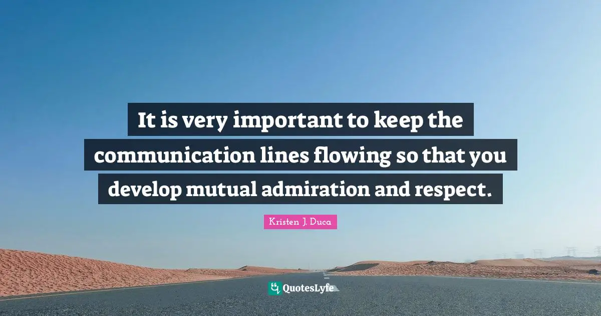 It is very important to keep the communication lines flowing so that you develop mutual admiration and respect.