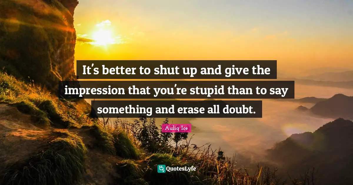 It's better to shut up and give the impression that you're stupid than to say something and erase all doubt.