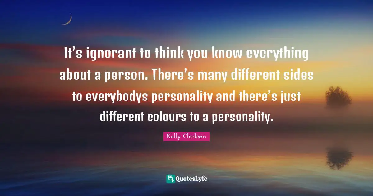 It’s ignorant to think you know everything about a person. There’s many different sides to everybodys personality and there’s just different colours to a personality.