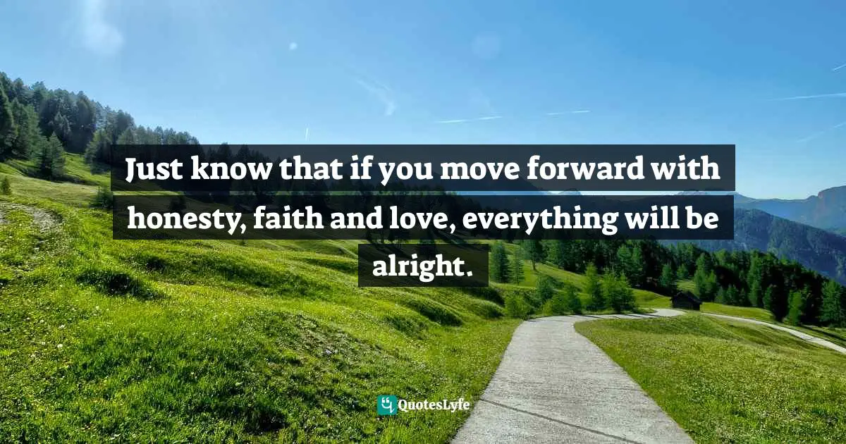Just know that if you move forward with honesty, faith and love, everything will be alright.