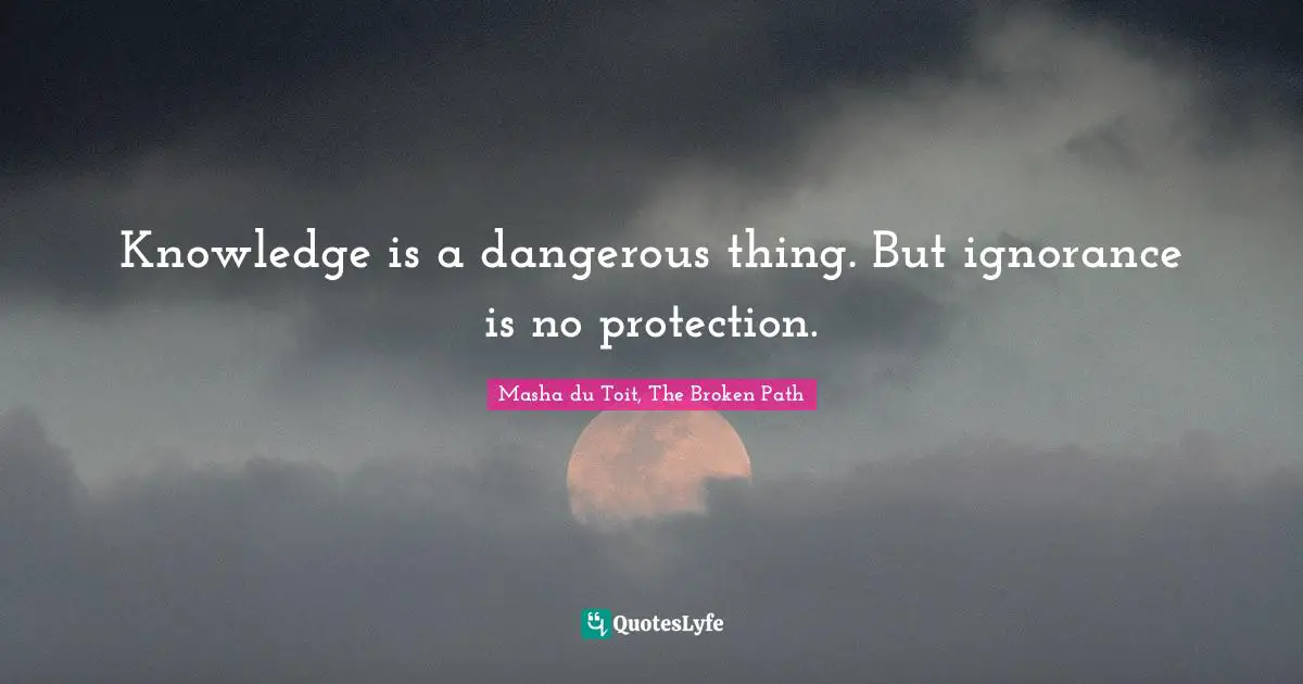 Knowledge is a dangerous thing. But ignorance is no protection.