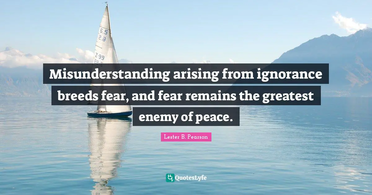 Misunderstanding arising from ignorance breeds fear, and fear remains the greatest enemy of peace.