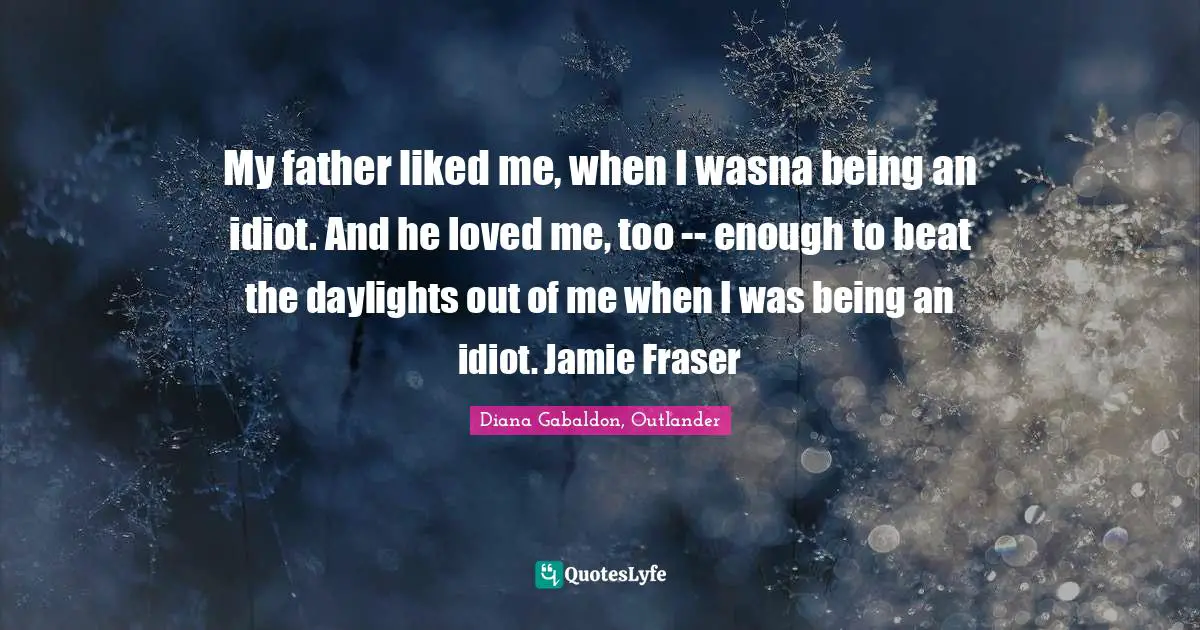 My father liked me, when I wasna being an idiot. And he loved me, too -- enough to beat the daylights out of me when I was being an idiot. Jamie Fraser