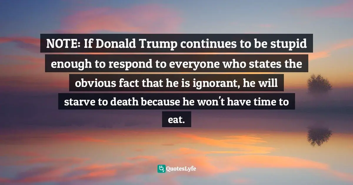 NOTE: If Donald Trump continues to be stupid enough to respond to everyone who states the obvious fact that he is ignorant, he will starve to death because he won't have time to eat.
