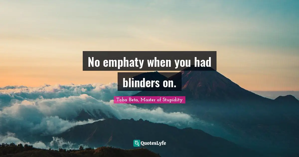 No emphaty when you had blinders on.