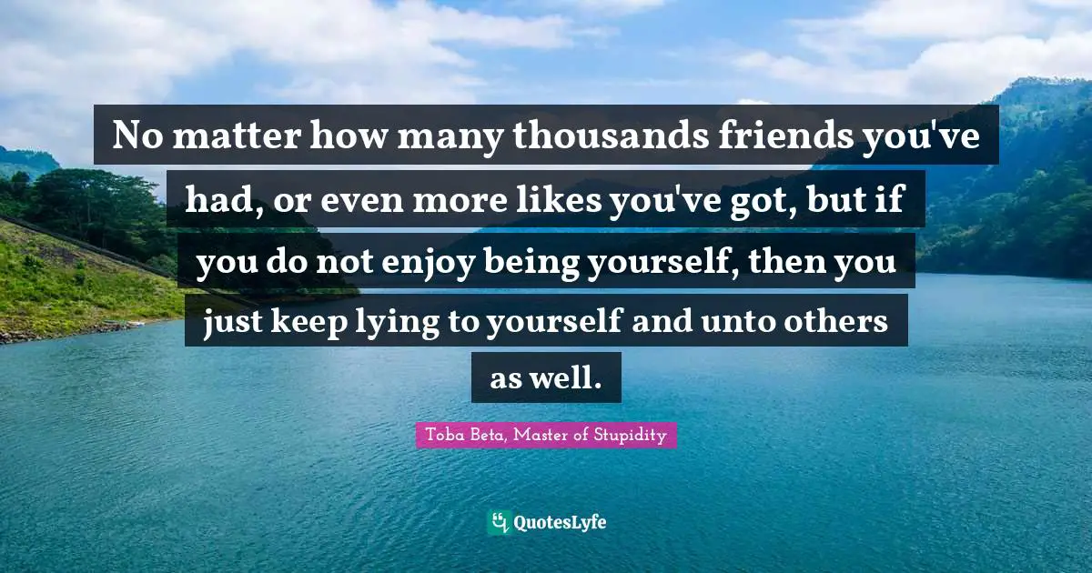 No matter how many thousands friends you've had, or even more likes you've got, but if you do not enjoy being yourself, then you just keep lying to yourself and unto others as well.