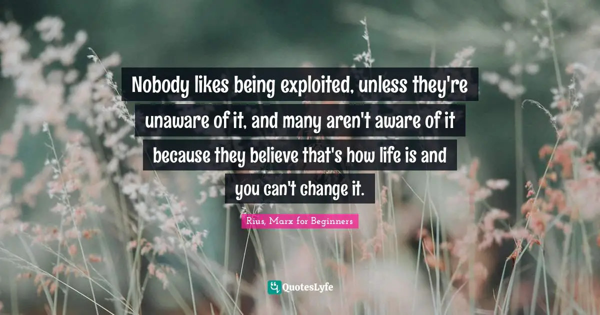 Rius, Marx For Beginners Quotes: "Nobody likes being exploited, unless they're unaware of it, and many aren't aware of it because they believe that's how life is and you can't change it."