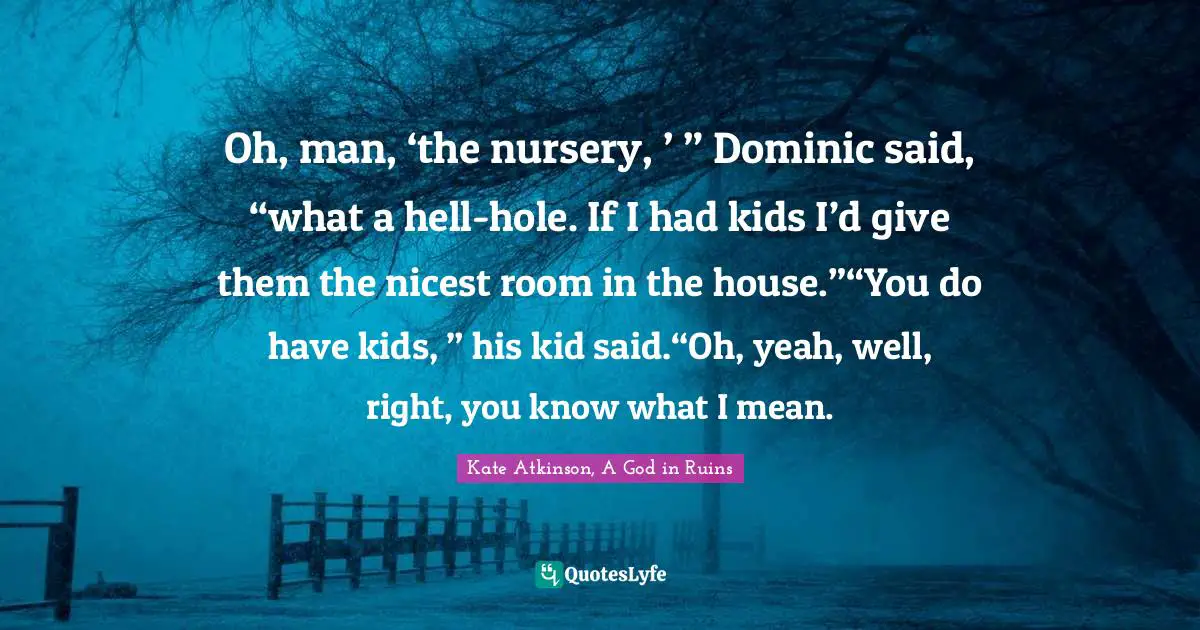 Oh, man, ‘the nursery, ’ ” Dominic said, “what a hell-hole. If I had kids I’d give them the nicest room in the house.”“You do have kids, ” his kid said.“Oh, yeah, well, right, you know what I mean.