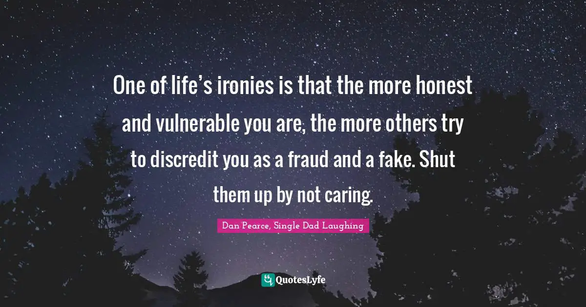 One of life’s ironies is that the more honest and vulnerable you are, the more others try to discredit you as a fraud and a fake. Shut them up by not caring.