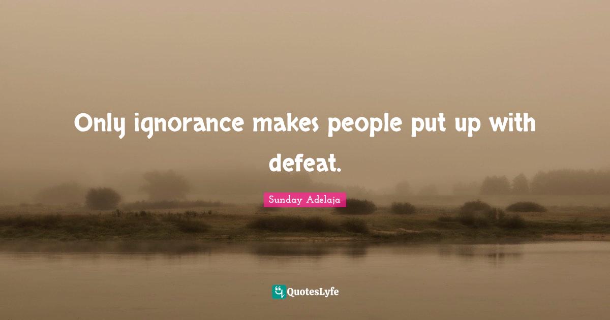 Only ignorance makes people put up with defeat.