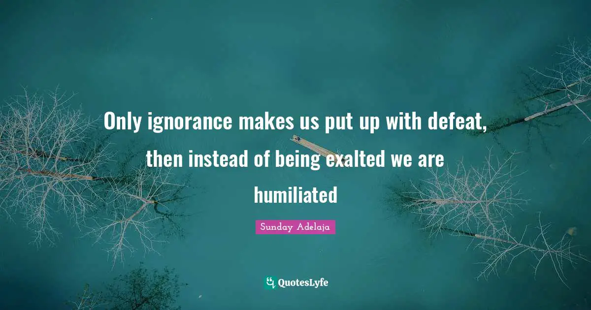Only ignorance makes us put up with defeat, then instead of being exalted we are humiliated