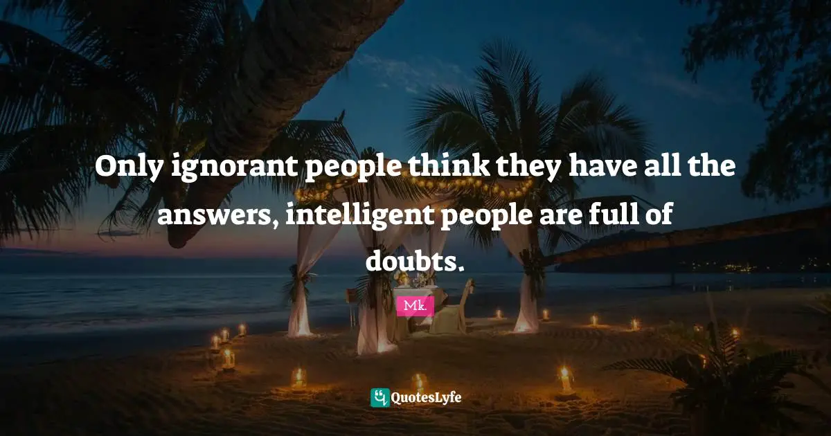 Only ignorant people think they have all the answers, intelligent people are full of doubts.