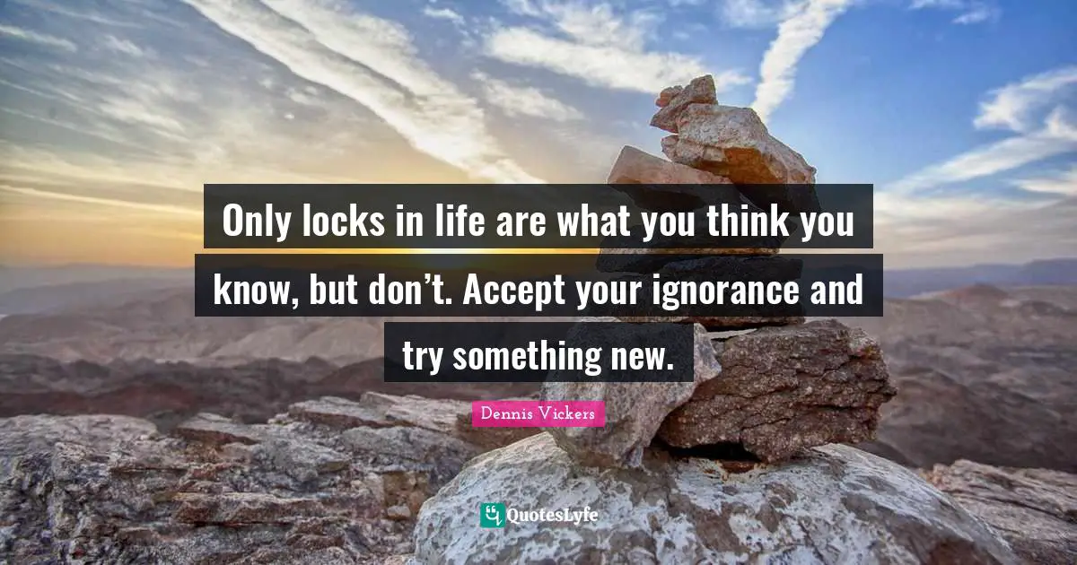 Only locks in life are what you think you know, but don’t. Accept your ignorance and try something new.