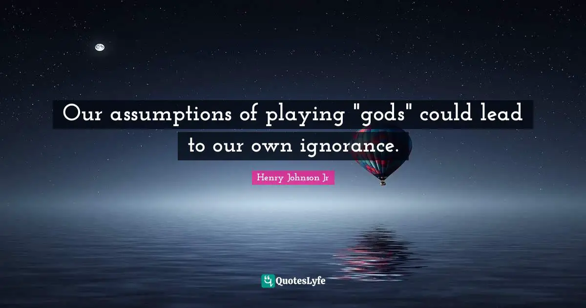 Our assumptions of playing "gods" could lead to our own ignorance.