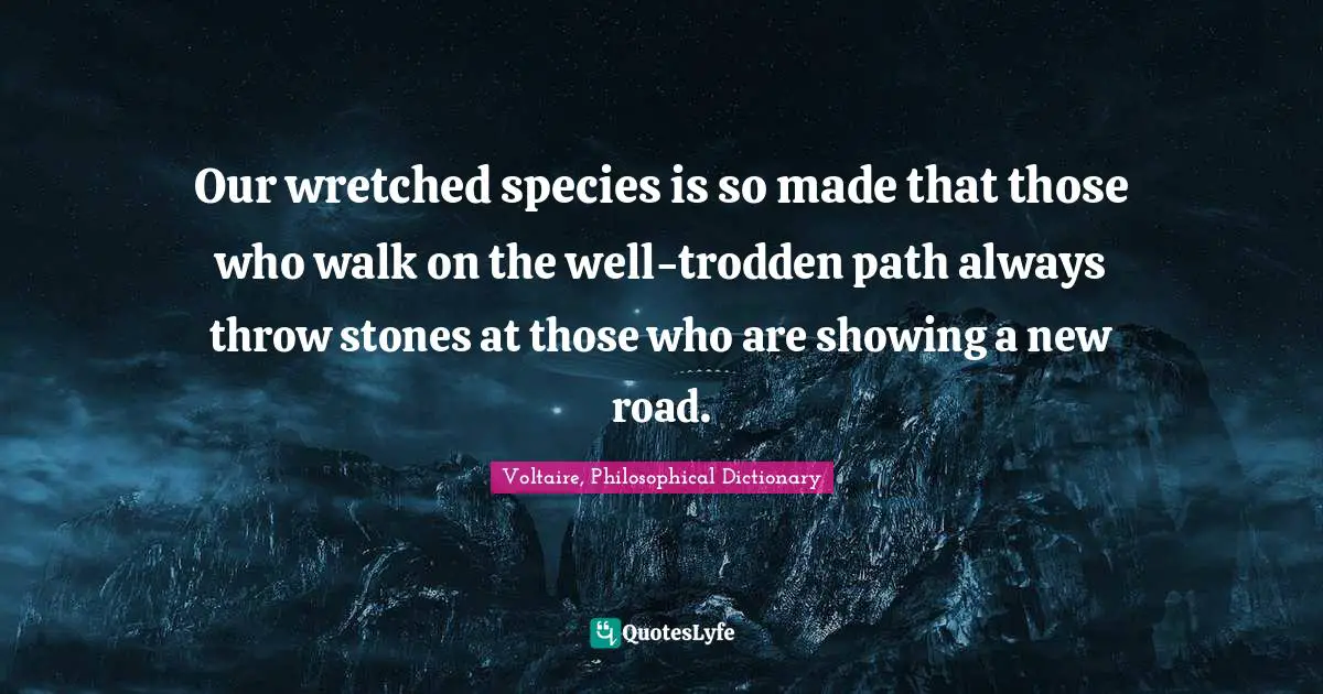 Voltaire, Philosophical Dictionary Quotes: Our wretched species is so made that those who walk on the well-trodden path always throw stones at those who are showing a new road.