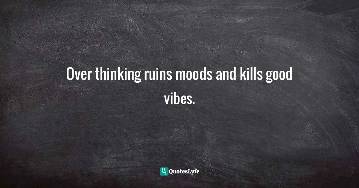 Over thinking ruins moods and kills good vibes.