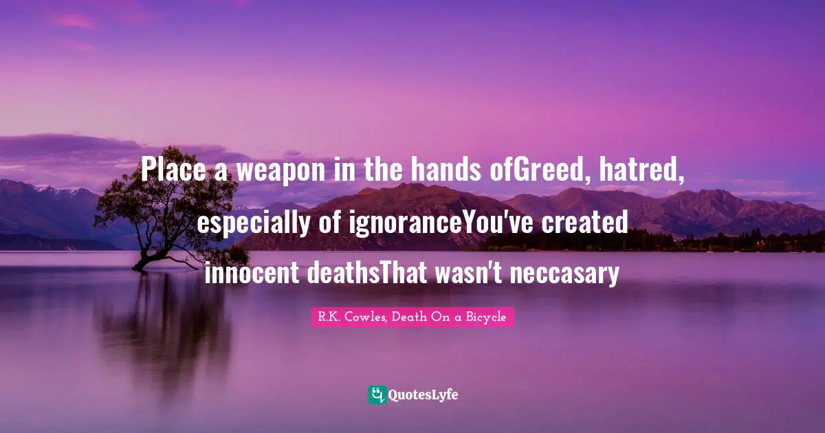 Place a weapon in the hands ofGreed, hatred, especially of ignoranceYou've created innocent deathsThat wasn't neccasary