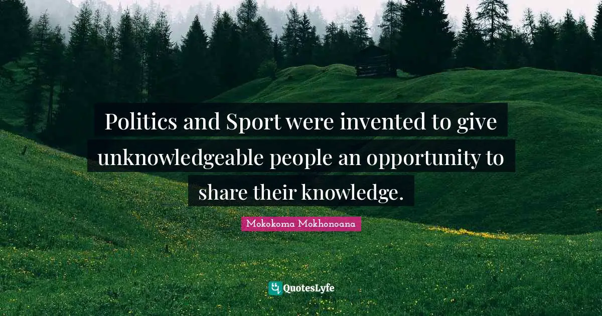 Politics and Sport were invented to give unknowledgeable people an opportunity to share their knowledge.