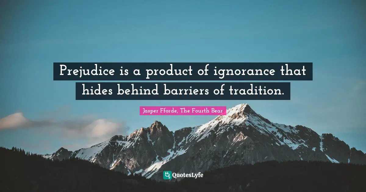 Prejudice is a product of ignorance that hides behind barriers of tradition.