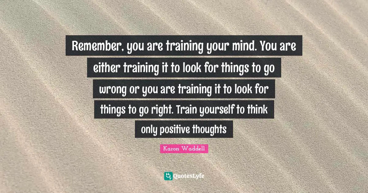 Remember, you are training your mind. You are either training it to look for things to go wrong or you are training it to look for things to go right. Train yourself to think only positive thoughts