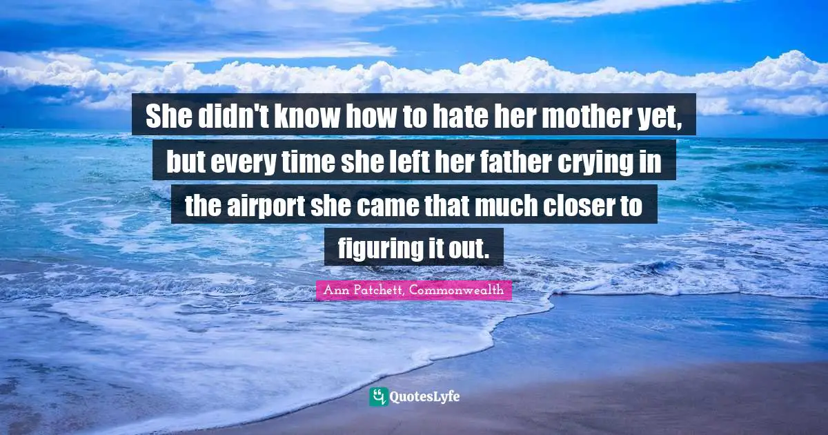 She didn't know how to hate her mother yet, but every time she left her father crying in the airport she came that much closer to figuring it out.