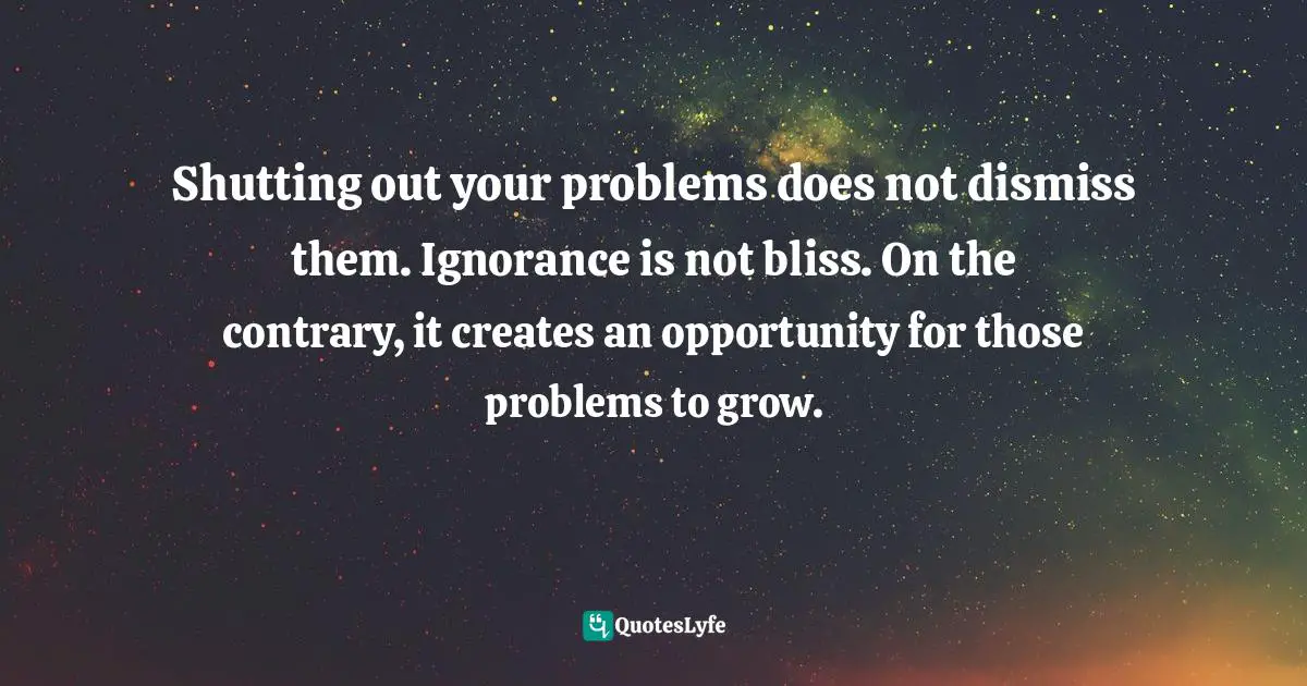 Shutting out your problems does not dismiss them. Ignorance is not bliss. On the contrary, it creates an opportunity for those problems to grow.