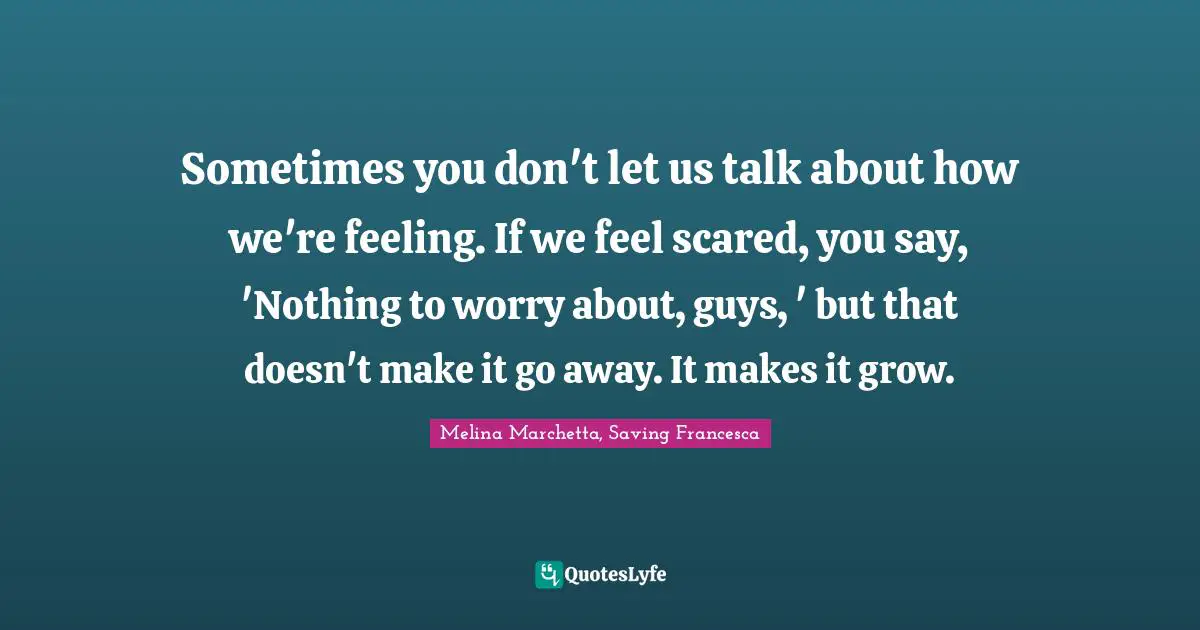 Sometimes you don't let us talk about how we're feeling. If we feel scared, you say, 'Nothing to worry about, guys, ' but that doesn't make it go away. It makes it grow.