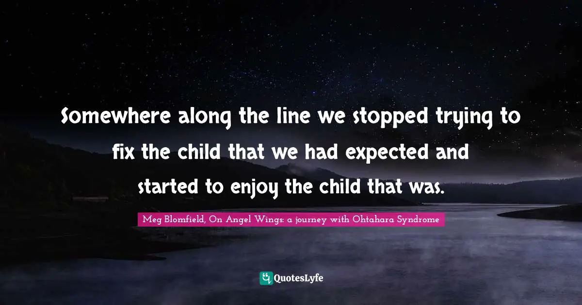 Somewhere along the line we stopped trying to fix the child that we had expected and started to enjoy the child that was.
