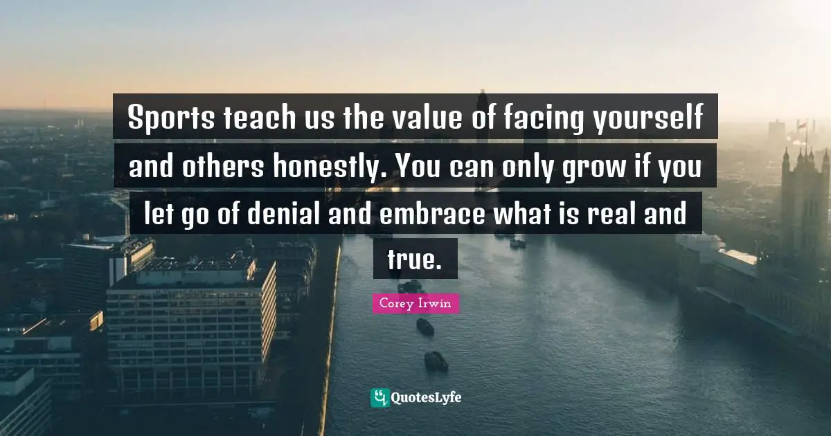 Sports teach us the value of facing yourself and others honestly. You can only grow if you let go of denial and embrace what is real and true.
