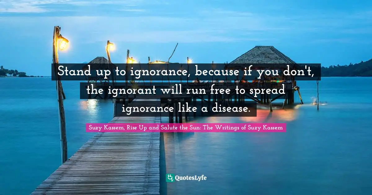 Suzy Kassem, Rise Up and Salute the Sun: The Writings of Suzy Kassem Quotes: Stand up to ignorance, because if you don't, the ignorant will run free to spread ignorance like a disease.