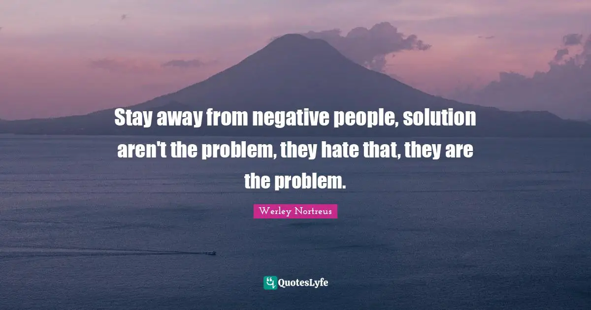 Stay away from negative people, solution aren't the problem, they hate that, they are the problem.