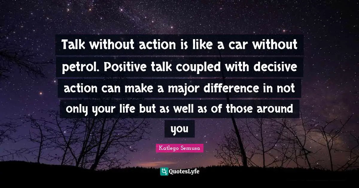 Talk without action is like a car without petrol. Positive talk coupled with decisive action can make a major difference in not only your life but as well as of those around you