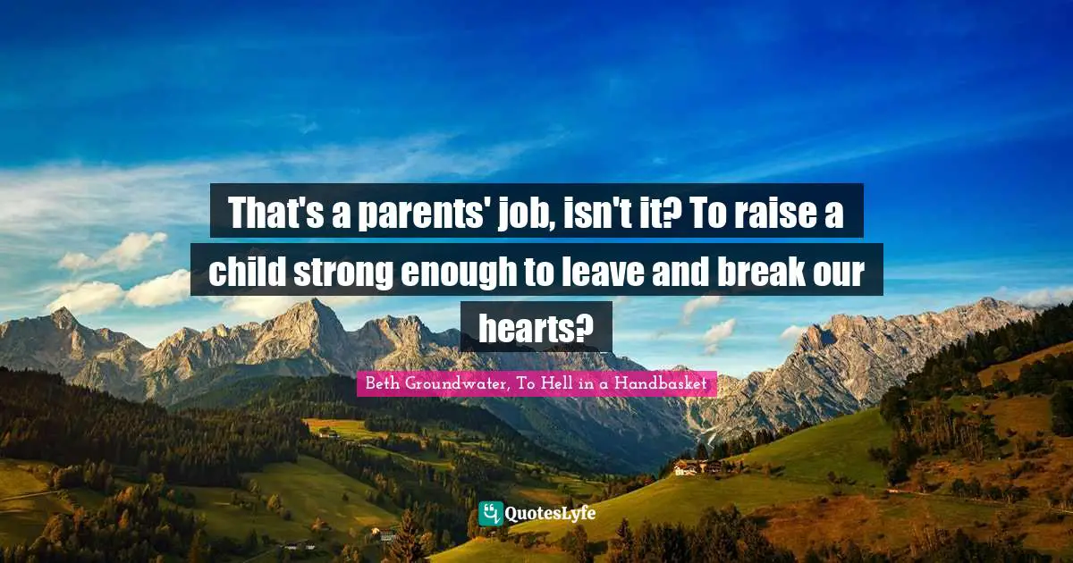 That's a parents' job, isn't it? To raise a child strong enough to leave and break our hearts?