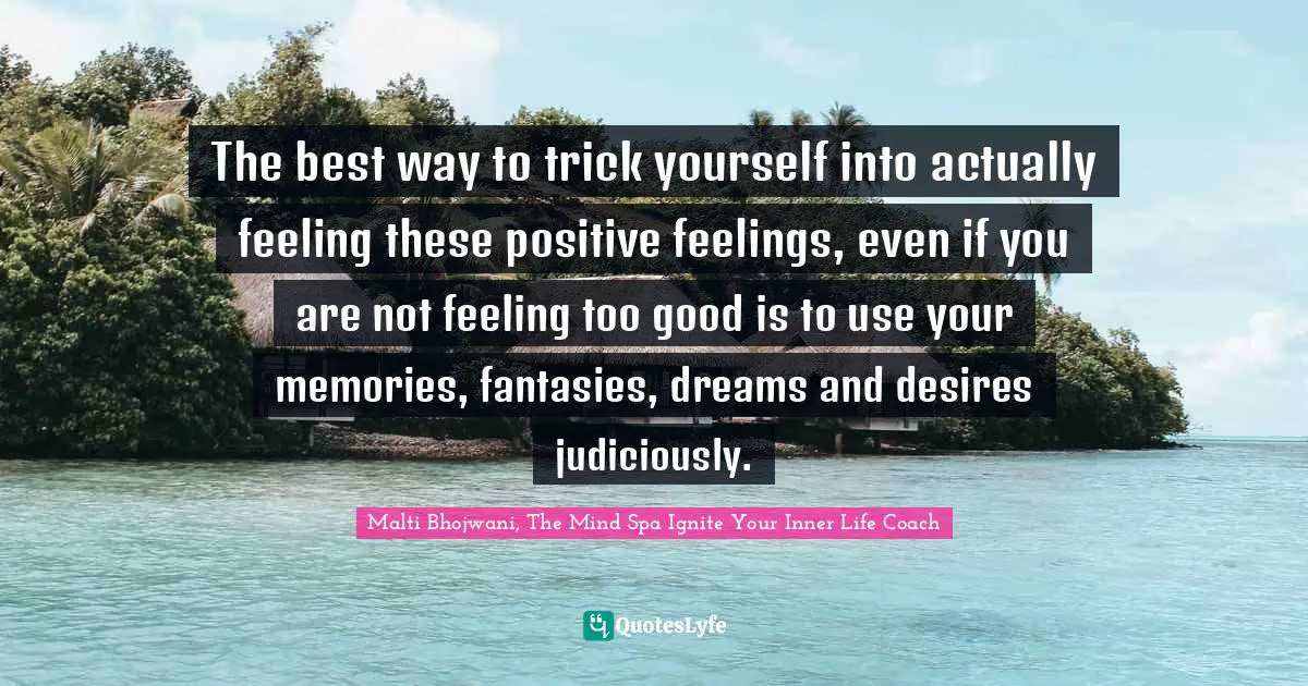 The best way to trick yourself into actually feeling these positive feelings, even if you are not feeling too good is to use your memories, fantasies, dreams and desires judiciously.