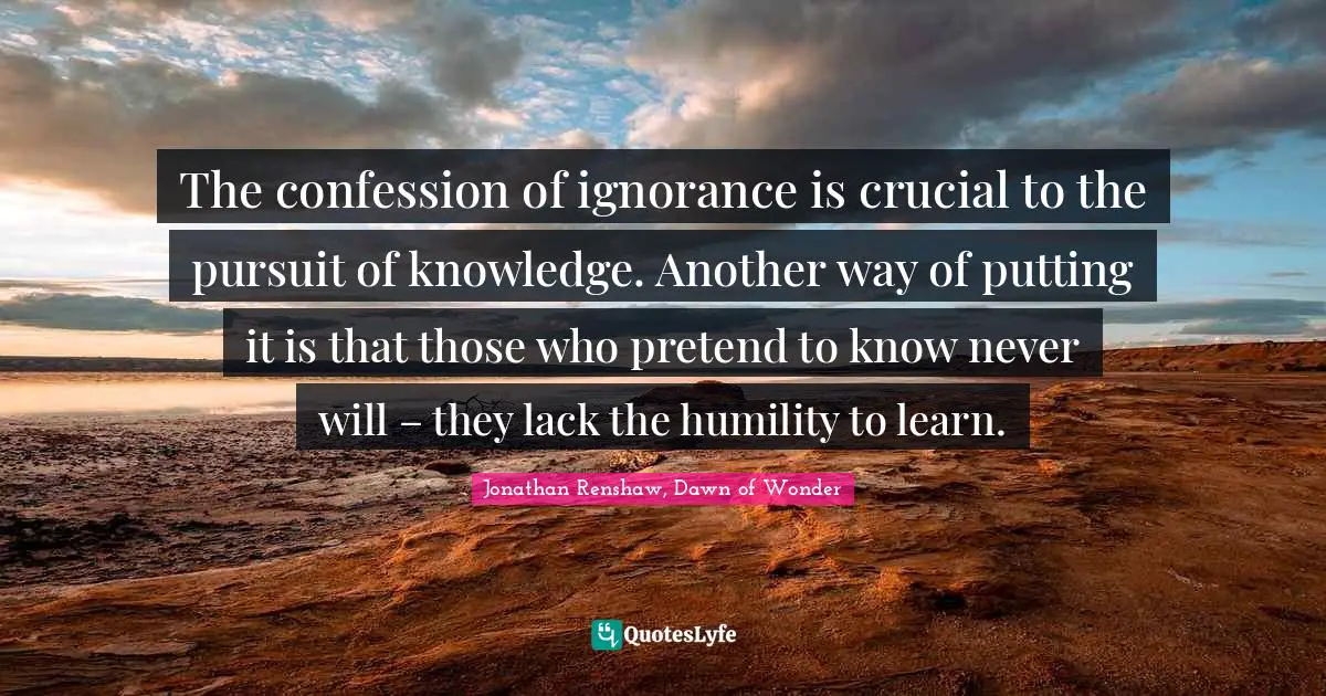 The confession of ignorance is crucial to the pursuit of knowledge. Another way of putting it is that those who pretend to know never will – they lack the humility to learn.