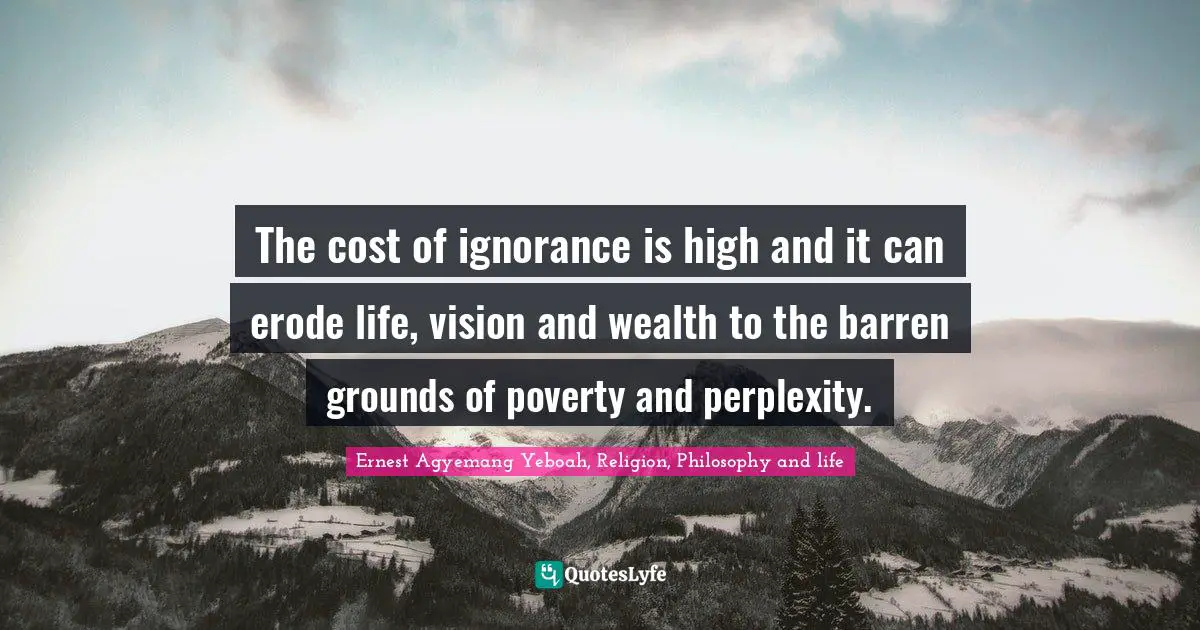 The cost of ignorance is high and it can erode life, vision and wealth to the barren grounds of poverty and perplexity.
