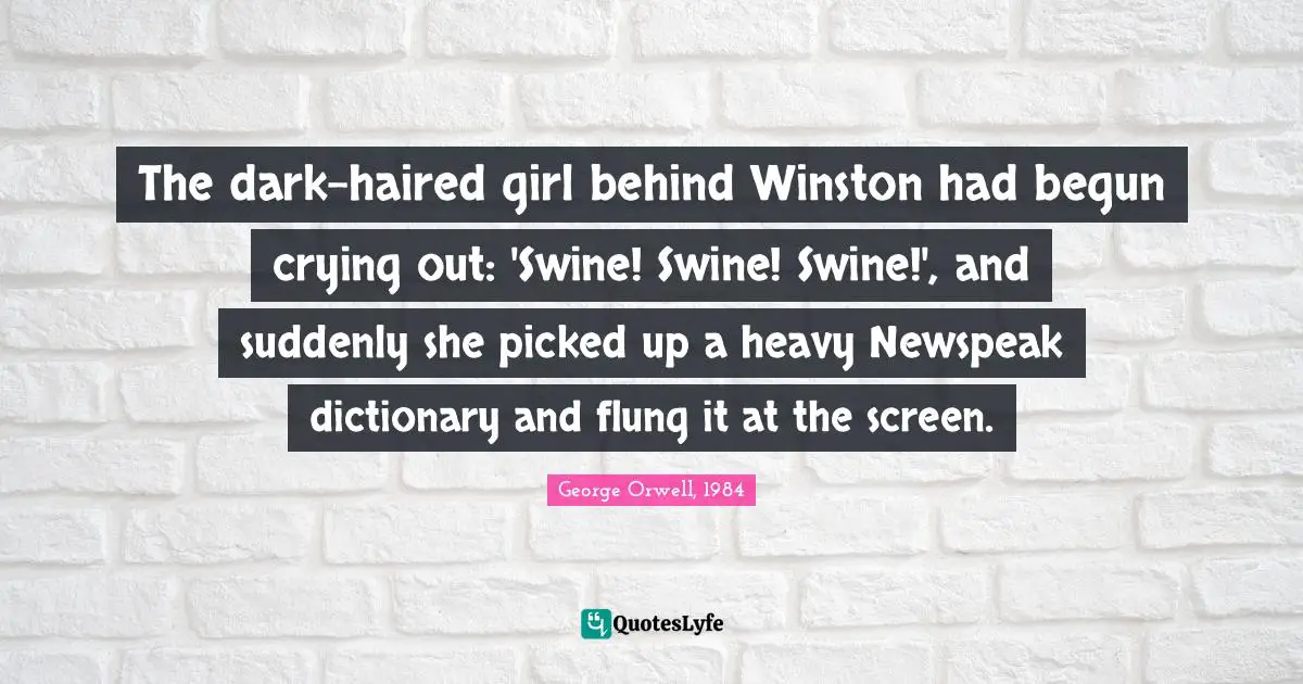 The dark-haired girl behind Winston had begun crying out: 'Swine! Swine! Swine!', and suddenly she picked up a heavy Newspeak dictionary and flung it at the screen.
