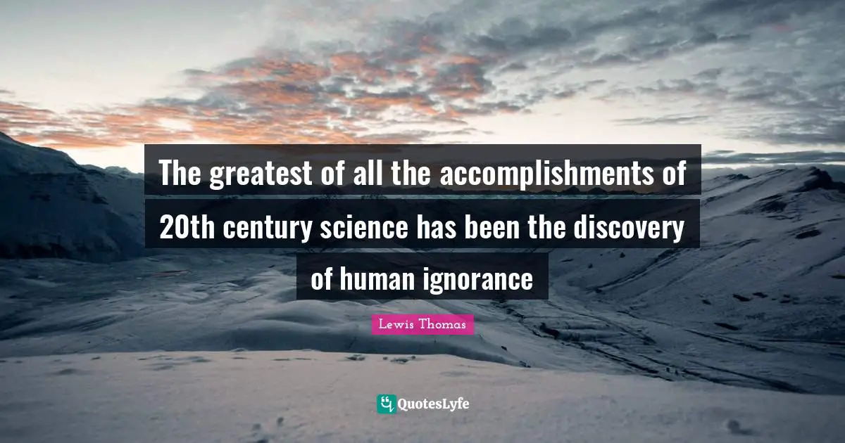 The greatest of all the accomplishments of 20th century science has been the discovery of human ignorance