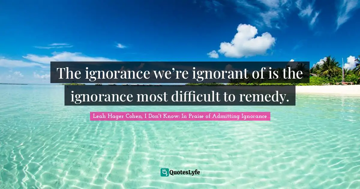 The ignorance we’re ignorant of is the ignorance most difficult to remedy.