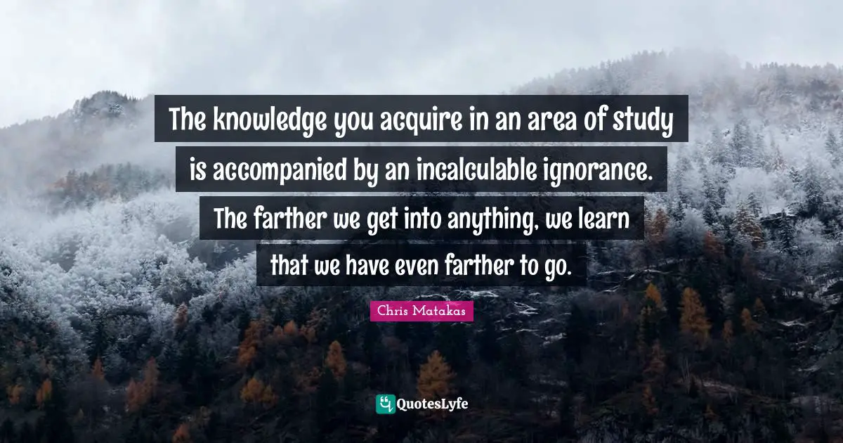 The knowledge you acquire in an area of study is accompanied by an incalculable ignorance. The farther we get into anything, we learn that we have even farther to go.