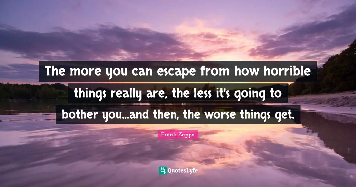 The more you can escape from how horrible things really are, the less it's going to bother you...and then, the worse things get.